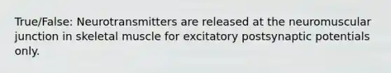 True/False: Neurotransmitters are released at the neuromuscular junction in skeletal muscle for excitatory postsynaptic potentials only.