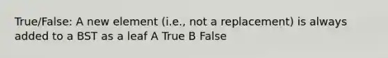 True/False: A new element (i.e., not a replacement) is always added to a BST as a leaf A True B False