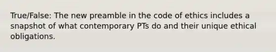 True/False: The new preamble in the code of ethics includes a snapshot of what contemporary PTs do and their unique ethical obligations.