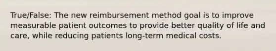 True/False: The new reimbursement method goal is to improve measurable patient outcomes to provide better quality of life and care, while reducing patients long-term medical costs.