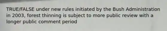 TRUE/FALSE under new rules initiated by the Bush Administration in 2003, forest thinning is subject to more public review with a longer public comment period