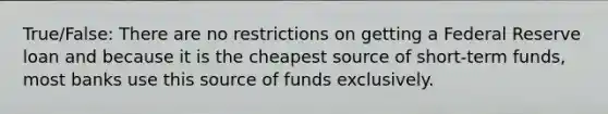 True/False: There are no restrictions on getting a Federal Reserve loan and because it is the cheapest source of short-term funds, most banks use this source of funds exclusively.