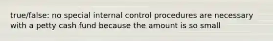 true/false: no special internal control procedures are necessary with a petty cash fund because the amount is so small