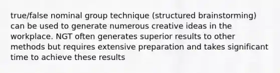 true/false nominal group technique (structured brainstorming) can be used to generate numerous creative ideas in the workplace. NGT often generates superior results to other methods but requires extensive preparation and takes significant time to achieve these results