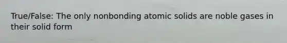 True/False: The only nonbonding atomic solids are noble gases in their solid form