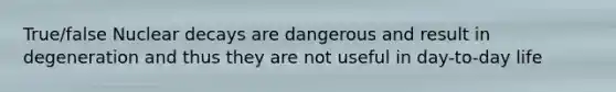 True/false Nuclear decays are dangerous and result in degeneration and thus they are not useful in day-to-day life