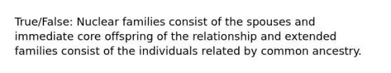 True/False: Nuclear families consist of the spouses and immediate core offspring of the relationship and extended families consist of the individuals related by common ancestry.