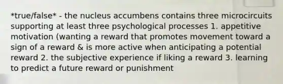 *true/false* - the nucleus accumbens contains three microcircuits supporting at least three psychological processes 1. appetitive motivation (wanting a reward that promotes movement toward a sign of a reward & is more active when anticipating a potential reward 2. the subjective experience if liking a reward 3. learning to predict a future reward or punishment