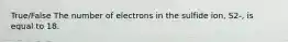 True/False The number of electrons in the sulfide ion, S2-, is equal to 18.