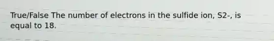 True/False The number of electrons in the sulfide ion, S2-, is equal to 18.