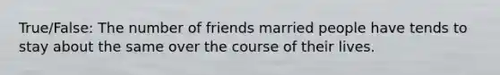 True/False: The number of friends married people have tends to stay about the same over the course of their lives.