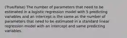 (True/False) The number of parameters that need to be estimated in a logistic regression model with 5 predicting variables and an intercept is the same as the number of parameters that need to be estimated in a standard linear regression model with an intercept and same predicting variables.