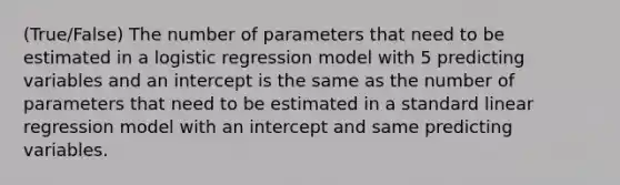 (True/False) The number of parameters that need to be estimated in a logistic regression model with 5 predicting variables and an intercept is the same as the number of parameters that need to be estimated in a standard linear regression model with an intercept and same predicting variables.