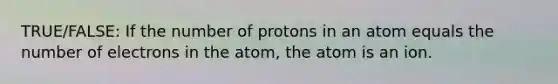 TRUE/FALSE: If the number of protons in an atom equals the number of electrons in the atom, the atom is an ion.