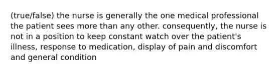 (true/false) the nurse is generally the one medical professional the patient sees more than any other. consequently, the nurse is not in a position to keep constant watch over the patient's illness, response to medication, display of pain and discomfort and general condition