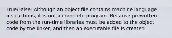 True/False: Although an object file contains machine language instructions, it is not a complete program. Because prewritten code from the run-time libraries must be added to the object code by the linker, and then an executable file is created.