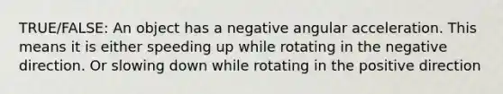 TRUE/FALSE: An object has a negative angular acceleration. This means it is either speeding up while rotating in the negative direction. Or slowing down while rotating in the positive direction