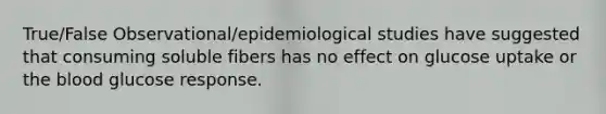 True/False Observational/epidemiological studies have suggested that consuming soluble fibers has no effect on glucose uptake or the blood glucose response.