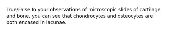 True/False In your observations of microscopic slides of cartilage and bone, you can see that chondrocytes and osteocytes are both encased in lacunae.