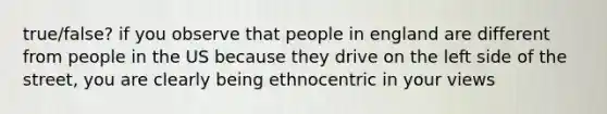 true/false? if you observe that people in england are different from people in the US because they drive on the left side of the street, you are clearly being ethnocentric in your views