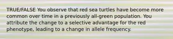 TRUE/FALSE You observe that red sea turtles have become more common over time in a previously all-green population. You attribute the change to a selective advantage for the red phenotype, leading to a change in allele frequency.