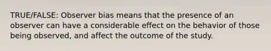 TRUE/FALSE: Observer bias means that the presence of an observer can have a considerable effect on the behavior of those being observed, and affect the outcome of the study.