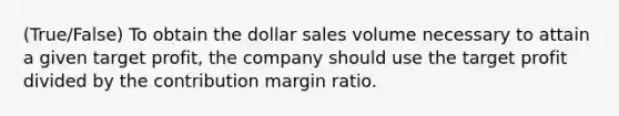 (True/False) To obtain the dollar sales volume necessary to attain a given target profit, the company should use the target profit divided by the contribution margin ratio.