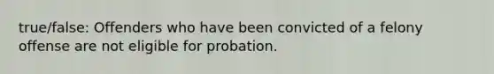 true/false: Offenders who have been convicted of a felony offense are not eligible for probation.