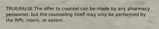 TRUE/FALSE The offer to counsel can be made by any pharmacy personnel, but the counseling itself may only be performed by the RPh, intern, or extern