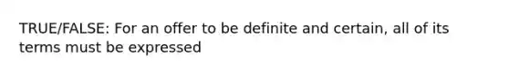 TRUE/FALSE: For an offer to be definite and certain, all of its terms must be expressed