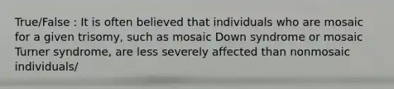 True/False : It is often believed that individuals who are mosaic for a given trisomy, such as mosaic Down syndrome or mosaic Turner syndrome, are less severely affected than nonmosaic individuals/