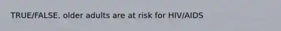 TRUE/FALSE. older adults are at risk for HIV/AIDS