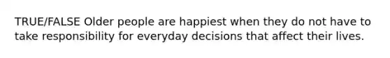 TRUE/FALSE Older people are happiest when they do not have to take responsibility for everyday decisions that affect their lives.