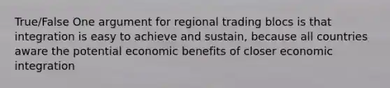 True/False One argument for regional trading blocs is that integration is easy to achieve and sustain, because all countries aware the potential economic benefits of closer economic integration