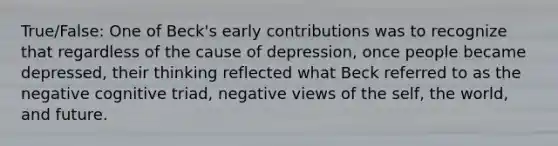 True/False: One of Beck's early contributions was to recognize that regardless of the cause of depression, once people became depressed, their thinking reflected what Beck referred to as the negative cognitive triad, negative views of the self, the world, and future.