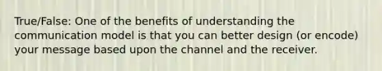 True/False: One of the benefits of understanding the communication model is that you can better design (or encode) your message based upon the channel and the receiver.