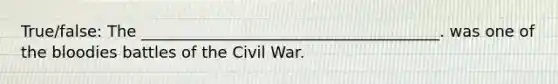 True/false: The ______________________________________. was one of the bloodies battles of the Civil War.