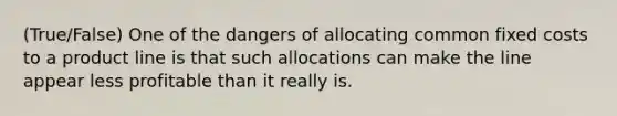 (True/False) One of the dangers of allocating common fixed costs to a product line is that such allocations can make the line appear less profitable than it really is.