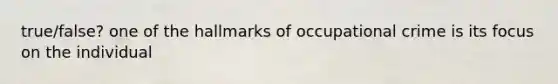 true/false? one of the hallmarks of occupational crime is its focus on the individual