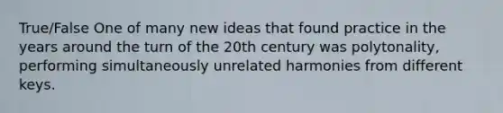 True/False One of many new ideas that found practice in the years around the turn of the 20th century was polytonality, performing simultaneously unrelated harmonies from different keys.