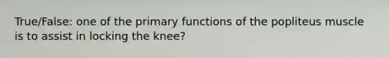 True/False: one of the primary functions of the popliteus muscle is to assist in locking the knee?