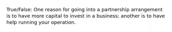 True/False: One reason for going into a partnership arrangement is to have more capital to invest in a business; another is to have help running your operation.