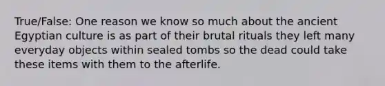 True/False: One reason we know so much about the ancient Egyptian culture is as part of their brutal rituals they left many everyday objects within sealed tombs so the dead could take these items with them to the afterlife.