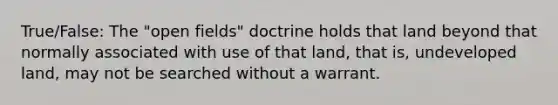 True/False: The "open fields" doctrine holds that land beyond that normally associated with use of that land, that is, undeveloped land, may not be searched without a warrant.