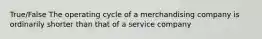 True/False The operating cycle of a merchandising company is ordinarily shorter than that of a service company