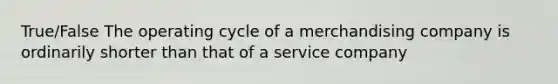 True/False The operating cycle of a merchandising company is ordinarily shorter than that of a service company