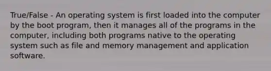 True/False - An operating system is first loaded into the computer by the boot program, then it manages all of the programs in the computer, including both programs native to the operating system such as file and memory management and application software.