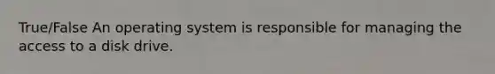 True/False An operating system is responsible for managing the access to a disk drive.