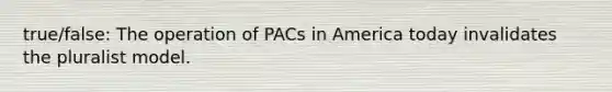 true/false: The operation of PACs in America today invalidates the pluralist model.