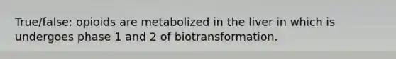 True/false: opioids are metabolized in the liver in which is undergoes phase 1 and 2 of biotransformation.